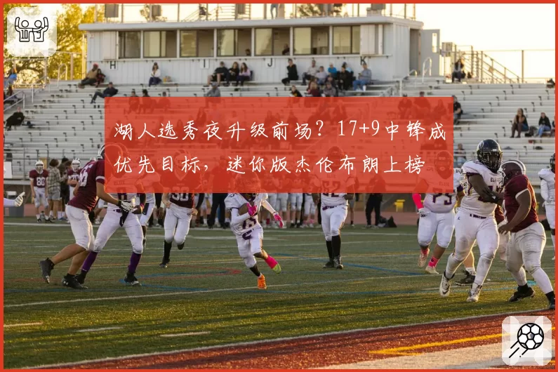 湖人选秀夜升级前场？17+9中锋成优先目标，迷你版杰伦布朗上榜