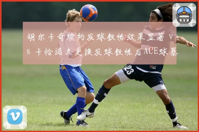 胡尔卡奇续约发球教练效果显著 vs 卡恰诺夫更换发球教练后ACE球暴跌，专项指导成败