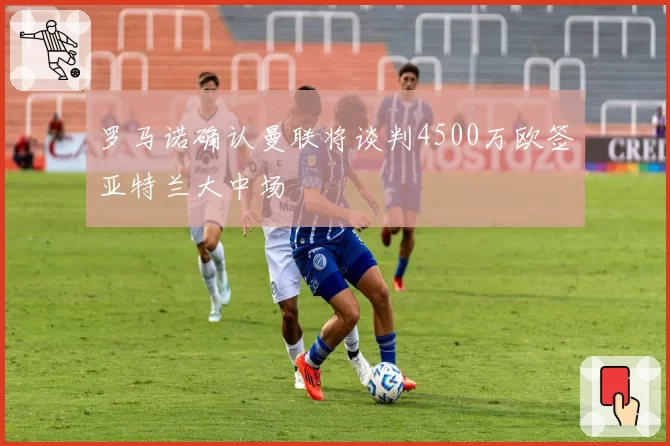 罗马诺确认曼联将谈判4500万欧签亚特兰大中场