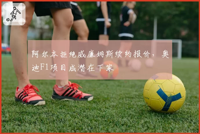 阿尔本拒绝威廉姆斯续约报价，奥迪F1项目成潜在下家