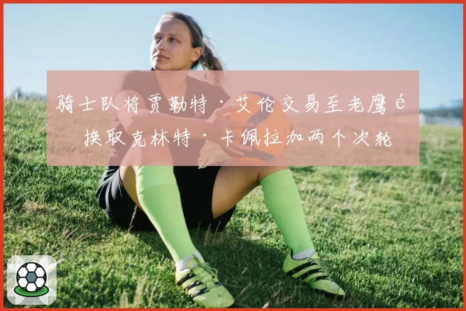 骑士队将贾勒特·艾伦交易至老鹰队 换取克林特·卡佩拉加两个次轮签