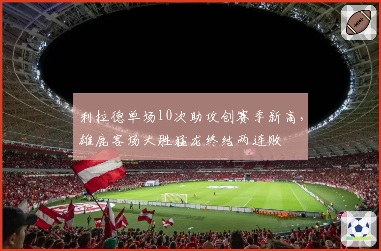 利拉德单场10次助攻创赛季新高，雄鹿客场大胜猛龙终结两连败