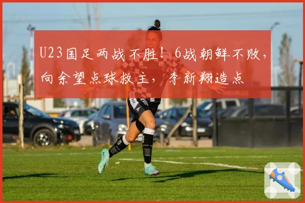 U23国足两战不胜!6战朝鲜不败,向余望点球救主,李新翔造点