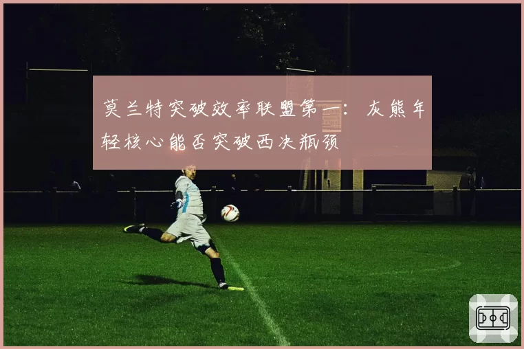 莫兰特突破效率联盟第一：灰熊年轻核心能否突破西决瓶颈
