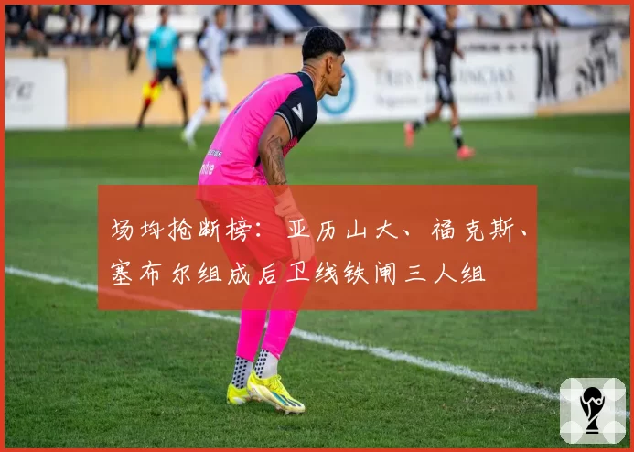 场均抢断榜:亚历山大、福克斯、塞布尔组成后卫线铁闸三人组