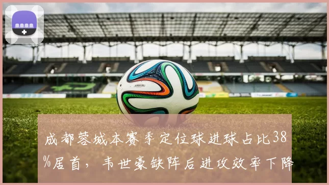 成都蓉城本赛季定位球进球占比38%居首，韦世豪缺阵后进攻效率下降15%