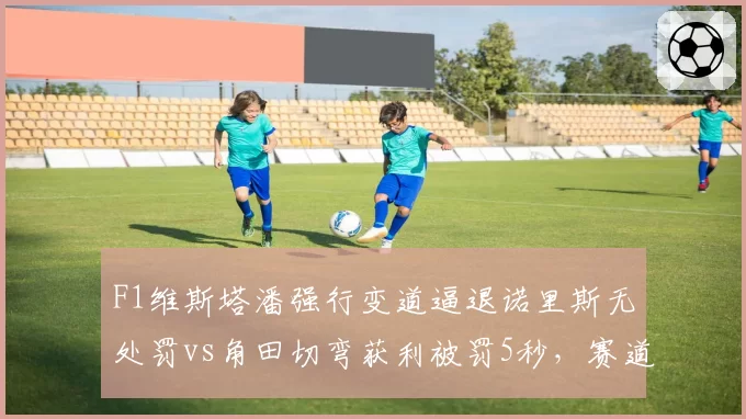 F1维斯塔潘强行变道逼退诺里斯无处罚vs角田切弯获利被罚5秒，赛道攻防判罚尺度不一
