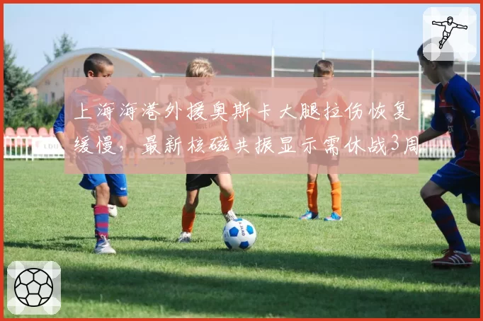 上海海港外援奥斯卡大腿拉伤恢复缓慢，最新核磁共振显示需休战3周