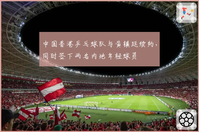 中国香港乒乓球队与黄镇廷续约，同时签下两名内地年轻球员