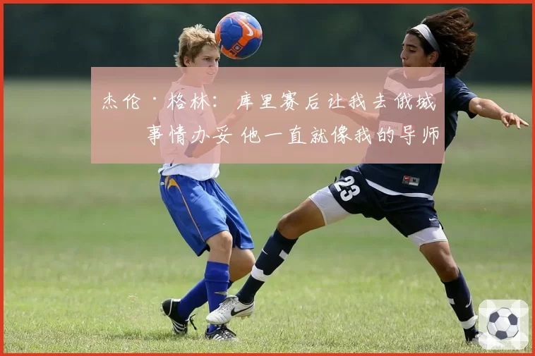 杰伦·格林：库里赛后让我去俄城把事情办妥 他一直就像我的导师