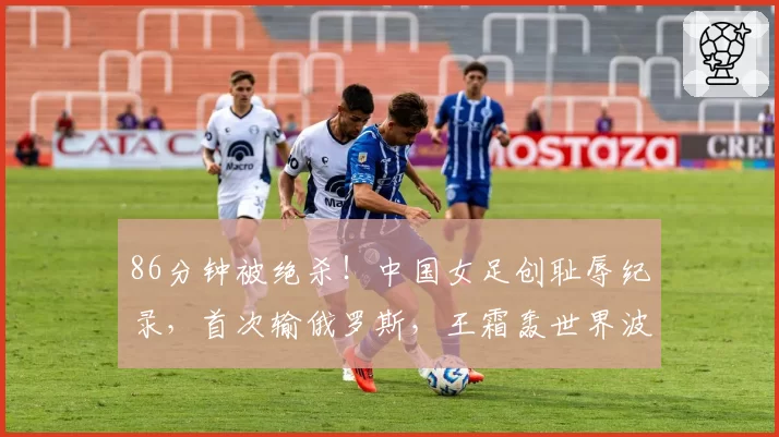 86分钟被绝杀！中国女足创耻辱纪录，首次输俄罗斯，王霜轰世界波