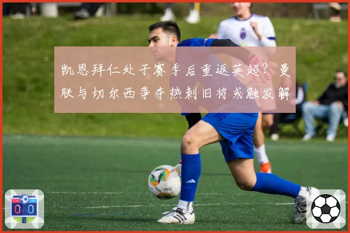 凯恩拜仁处子赛季后重返英超？曼联与切尔西争夺热刺旧将或触发解约金
