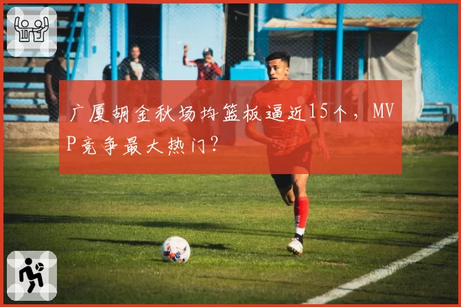 广厦胡金秋场均篮板逼近15个，MVP竞争最大热门？
