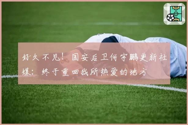 好久不见！国安后卫何宇鹏更新社媒：终于重回我所热爱的地方