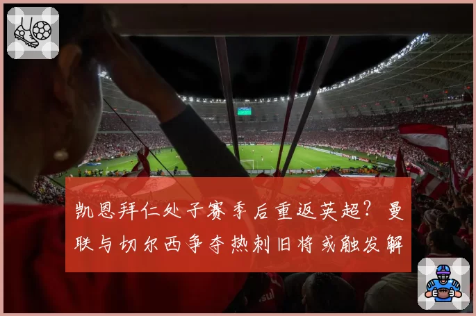 凯恩拜仁处子赛季后重返英超？曼联与切尔西争夺热刺旧将或触发解约金