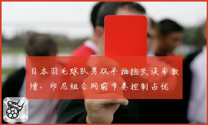 日本羽毛球队男双平抽挡失误率激增，印尼组合网前节奏控制占优