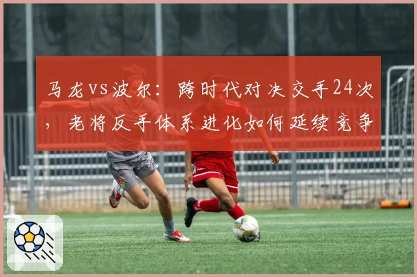 马龙vs波尔：跨时代对决交手24次，老将反手体系进化如何延续竞争力？