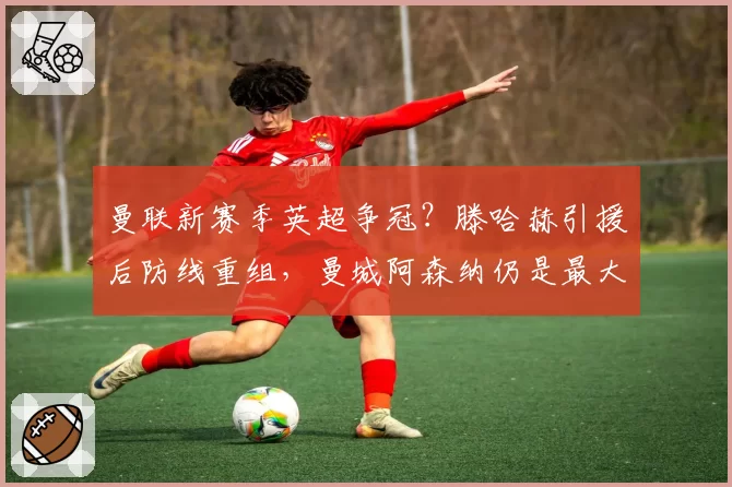 曼联新赛季英超争冠？滕哈赫引援后防线重组，曼城阿森纳仍是最大对手