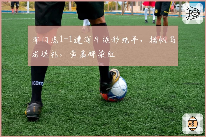津门虎1-1遭海牛读秒绝平,杨帆乌龙送礼,黄嘉辉染红