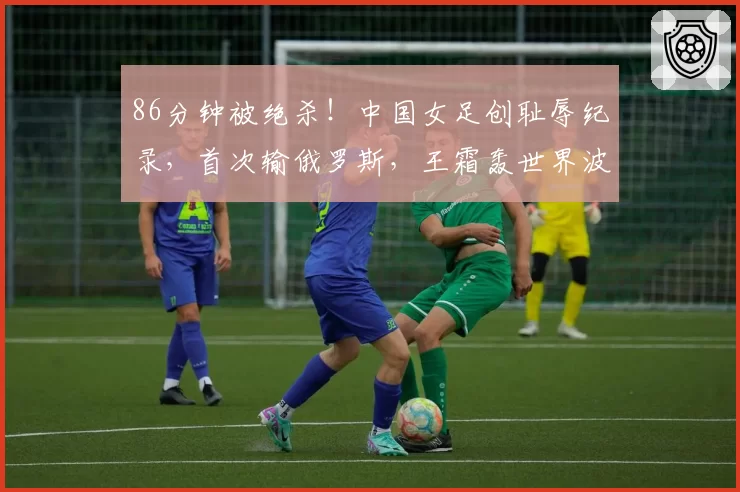 86分钟被绝杀！中国女足创耻辱纪录，首次输俄罗斯，王霜轰世界波