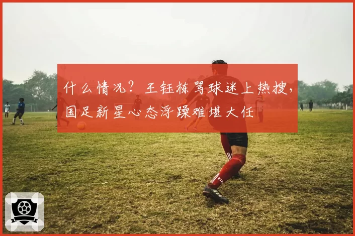 什么情况？王钰栋骂球迷上热搜，国足新星心态浮躁难堪大任