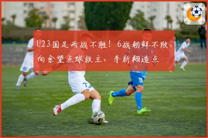 U23国足两战不胜!6战朝鲜不败,向余望点球救主,李新翔造点