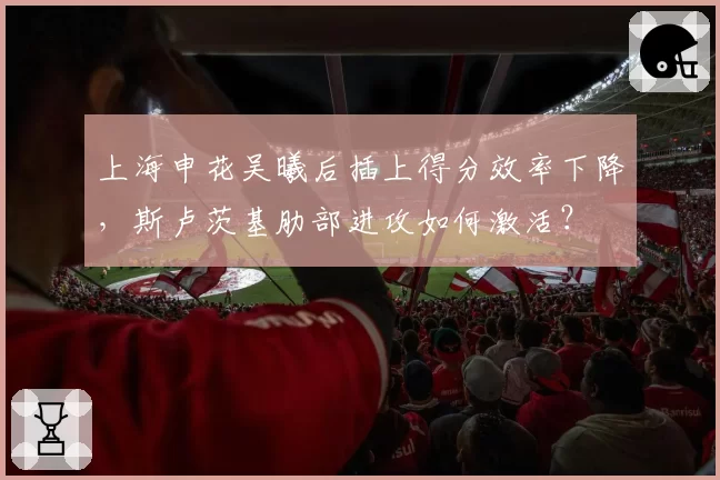 上海申花吴曦后插上得分效率下降，斯卢茨基肋部进攻如何激活？