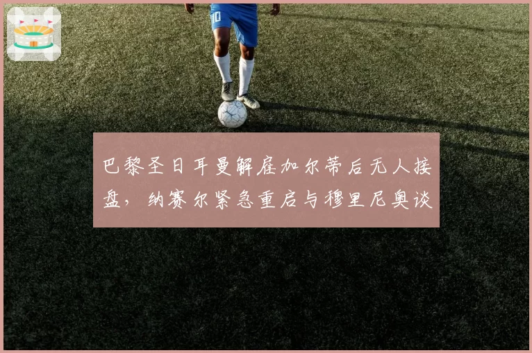巴黎圣日耳曼解雇加尔蒂后无人接盘,纳赛尔紧急重启与穆里尼奥谈判
