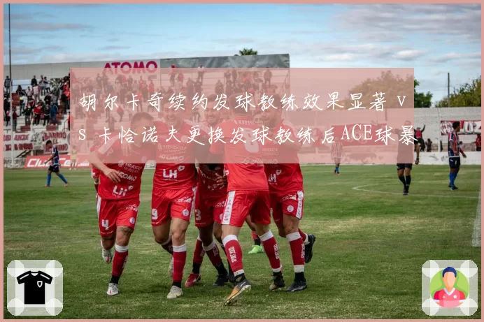 胡尔卡奇续约发球教练效果显著 vs 卡恰诺夫更换发球教练后ACE球暴跌，专项指导成败