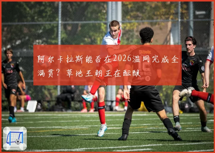 阿尔卡拉斯能否在2026温网完成全满贯？草地王朝正在酝酿