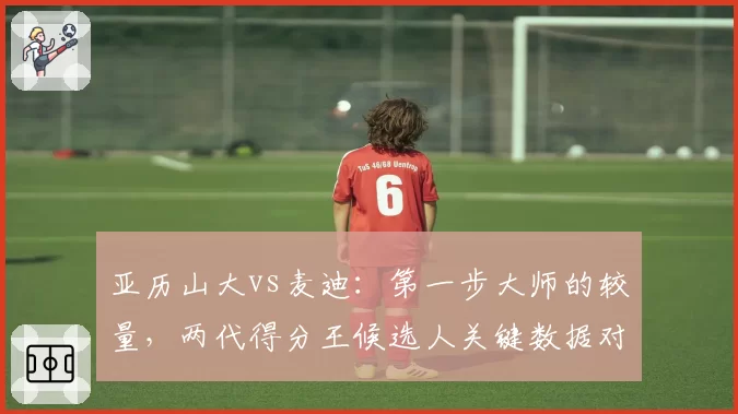 亚历山大vs麦迪：第一步大师的较量，两代得分王候选人关键数据对比