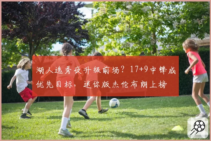 湖人选秀夜升级前场？17+9中锋成优先目标，迷你版杰伦布朗上榜