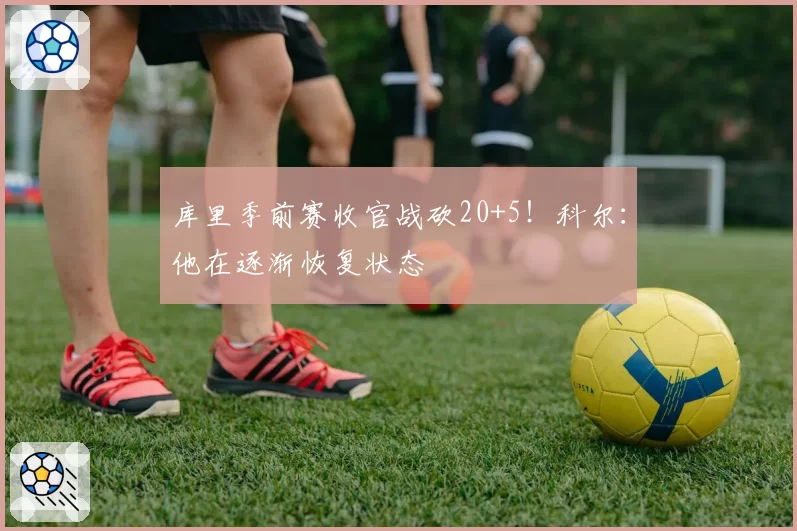 库里季前赛收官战砍20+5!科尔:他在逐渐恢复状态
