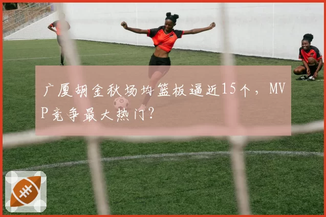 广厦胡金秋场均篮板逼近15个，MVP竞争最大热门？
