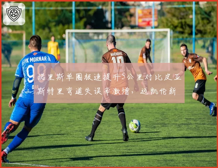 诺里斯单圈极速提升5公里对比皮亚斯特里弯道失误率激增，迈凯伦新星暗战