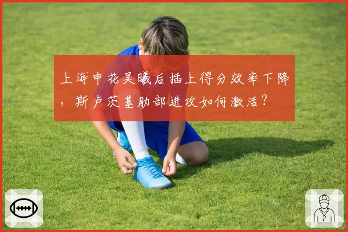 上海申花吴曦后插上得分效率下降，斯卢茨基肋部进攻如何激活？