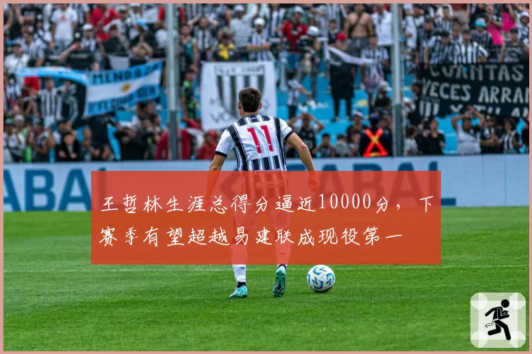王哲林生涯总得分逼近10000分，下赛季有望超越易建联成现役第一