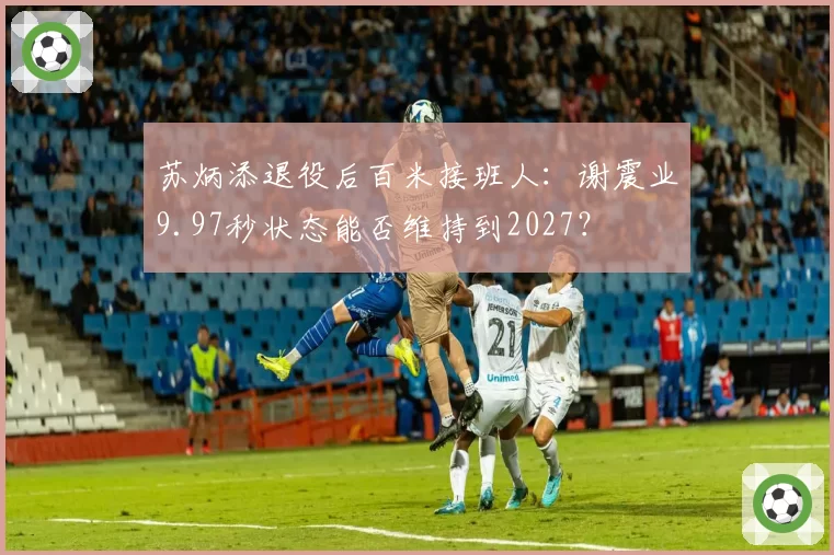 苏炳添退役后百米接班人：谢震业9.97秒状态能否维持到2027？
