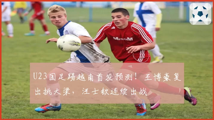 U23国足踢越南首发预测！王博豪复出挑大梁，汪士钦连续出战