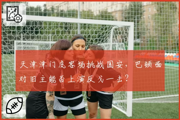 天津津门虎客场挑战国安，巴顿面对旧主能否上演反戈一击？