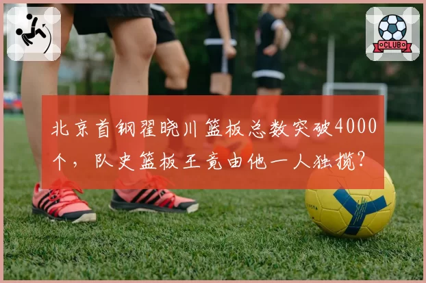 北京首钢翟晓川篮板总数突破4000个，队史篮板王竟由他一人独揽？