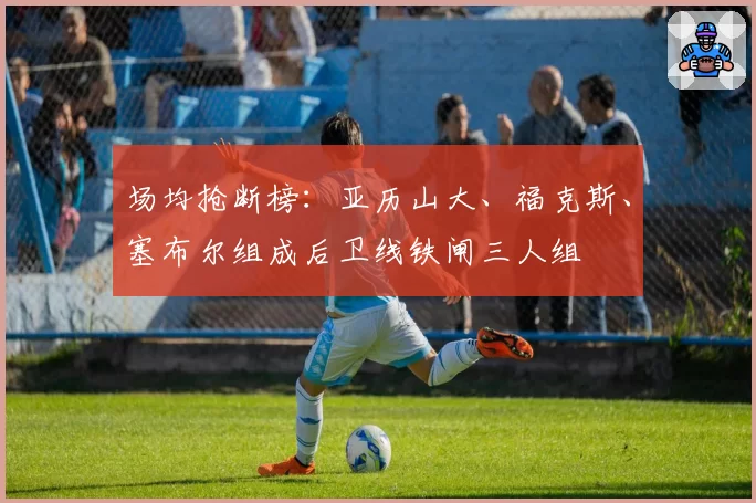 场均抢断榜:亚历山大、福克斯、塞布尔组成后卫线铁闸三人组