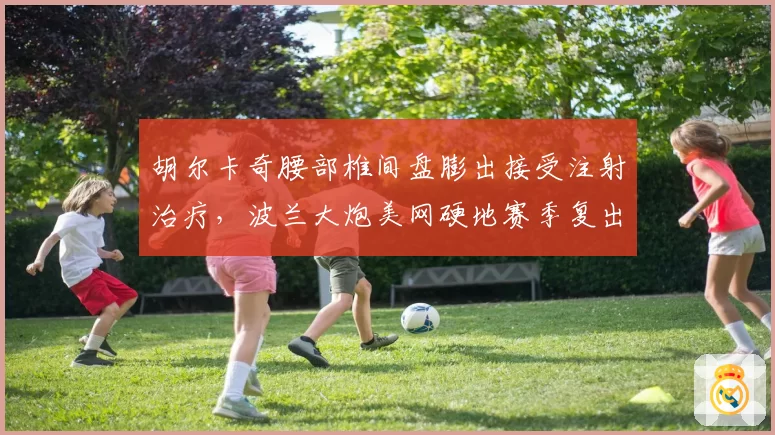 胡尔卡奇腰部椎间盘膨出接受注射治疗,波兰大炮美网硬地赛季复出悬而未决