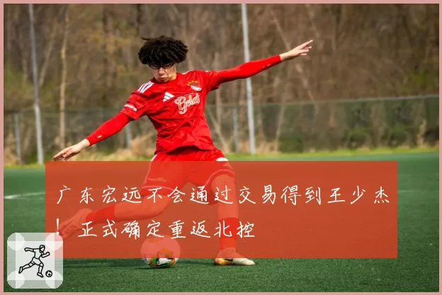 广东宏远不会通过交易得到王少杰！正式确定重返北控