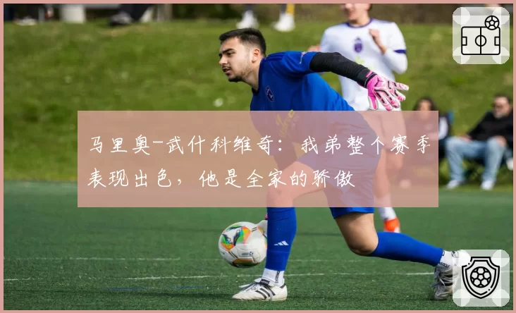 马里奥-武什科维奇：我弟整个赛季表现出色，他是全家的骄傲