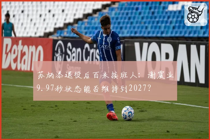 苏炳添退役后百米接班人：谢震业9.97秒状态能否维持到2027？