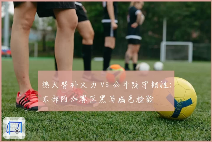 热火替补火力 vs 公牛防守韧性:东部附加赛区黑马成色检验