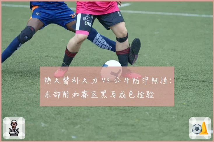 热火替补火力 vs 公牛防守韧性:东部附加赛区黑马成色检验