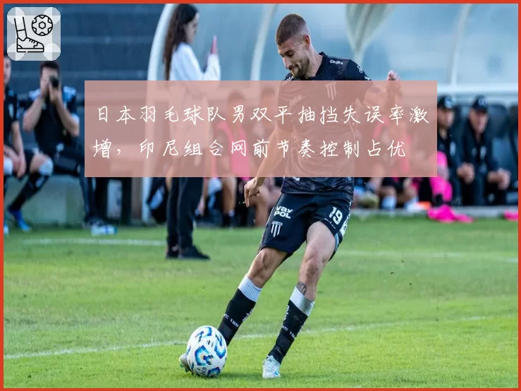 日本羽毛球队男双平抽挡失误率激增，印尼组合网前节奏控制占优