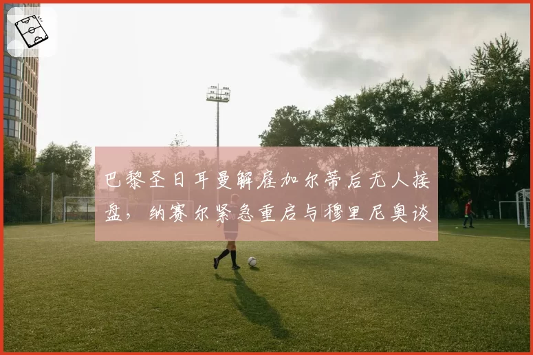 巴黎圣日耳曼解雇加尔蒂后无人接盘,纳赛尔紧急重启与穆里尼奥谈判